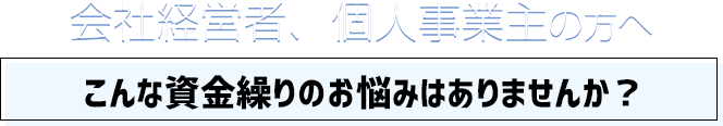 会社経営者、個人事業主の方へ こんな資金繰りのお悩みはありませんか？